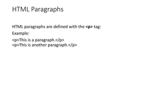 HTML Paragraphs
HTML paragraphs are defined with the <p> tag:
Example:
<p>This is a paragraph.</p>
<p>This is another paragraph.</p>
 