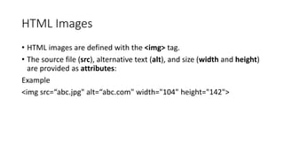 HTML Images
• HTML images are defined with the <img> tag.
• The source file (src), alternative text (alt), and size (width and height)
are provided as attributes:
Example
<img src=“abc.jpg" alt=“abc.com" width="104" height="142">
 