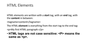 HTML Elements
HTML elements are written with a start tag, with an end tag, with
the content in between:
<tagname>content</tagname>
The HTML element is everything from the start tag to the end tag:
<p>My first HTML paragraph.</p>
• HTML tags are not case sensitive: <P> means the
same as <p>.
 