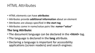 HTML Attributes
• HTML elements can have attributes
• Attributes provide additional information about an element
• Attributes are always specified in the start tag
• Attributes come in name/value pairs like: name="value"
The lang Attribute:
• The document language can be declared in the <html> tag.
• The language is declared in the lang attribute.
• Declaring a language is important for accessibility
applications (screen readers) and search engines:
 