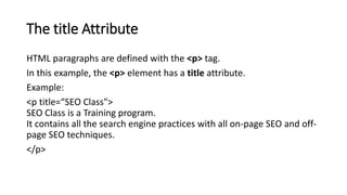 The title Attribute
HTML paragraphs are defined with the <p> tag.
In this example, the <p> element has a title attribute.
Example:
<p title=“SEO Class">
SEO Class is a Training program.
It contains all the search engine practices with all on-page SEO and off-
page SEO techniques.
</p>
 