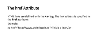 The href Attribute
HTML links are defined with the <a> tag. The link address is specified in
the href attribute:
Example:
<a href="http://www.skyinfotech.in ">This is a link</a>
 