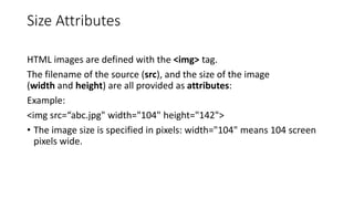 Size Attributes
HTML images are defined with the <img> tag.
The filename of the source (src), and the size of the image
(width and height) are all provided as attributes:
Example:
<img src=“abc.jpg" width="104" height="142">
• The image size is specified in pixels: width="104" means 104 screen
pixels wide.
 