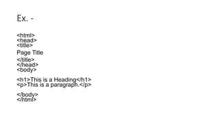 Ex. -
<html>
<head>
<title>
Page Title
</title>
</head>
<body>
<h1>This is a Heading</h1>
<p>This is a paragraph.</p>
</body>
</html>
 