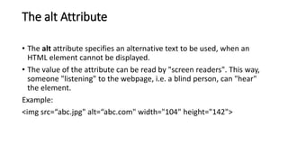 The alt Attribute
• The alt attribute specifies an alternative text to be used, when an
HTML element cannot be displayed.
• The value of the attribute can be read by "screen readers". This way,
someone "listening" to the webpage, i.e. a blind person, can "hear"
the element.
Example:
<img src=“abc.jpg" alt=“abc.com" width="104" height="142">
 