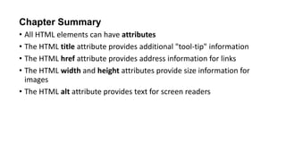 Chapter Summary
• All HTML elements can have attributes
• The HTML title attribute provides additional "tool-tip" information
• The HTML href attribute provides address information for links
• The HTML width and height attributes provide size information for
images
• The HTML alt attribute provides text for screen readers
 