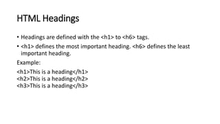 HTML Headings
• Headings are defined with the <h1> to <h6> tags.
• <h1> defines the most important heading. <h6> defines the least
important heading.
Example:
<h1>This is a heading</h1>
<h2>This is a heading</h2>
<h3>This is a heading</h3>
 