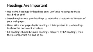 Headings Are Important
• Use HTML headings for headings only. Don't use headings to make
text BIG or bold.
• Search engines use your headings to index the structure and content of
your web pages.
• Users skim your pages by its headings. It is important to use headings
to show the document structure.
• h1 headings should be main headings, followed by h2 headings, then
the less important h3, and so on.
 