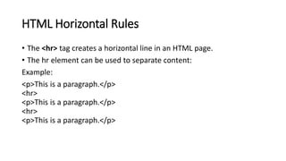 HTML Horizontal Rules
• The <hr> tag creates a horizontal line in an HTML page.
• The hr element can be used to separate content:
Example:
<p>This is a paragraph.</p>
<hr>
<p>This is a paragraph.</p>
<hr>
<p>This is a paragraph.</p>
 