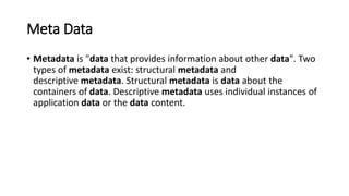 Meta Data
• Metadata is "data that provides information about other data". Two
types of metadata exist: structural metadata and
descriptive metadata. Structural metadata is data about the
containers of data. Descriptive metadata uses individual instances of
application data or the data content.
 