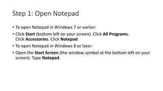 Step 1: Open Notepad
• To open Notepad in Windows 7 or earlier:
• Click Start (bottom left on your screen). Click All Programs.
Click Accessories. Click Notepad.
• To open Notepad in Windows 8 or later:
• Open the Start Screen (the window symbol at the bottom left on your
screen). Type Notepad.
 