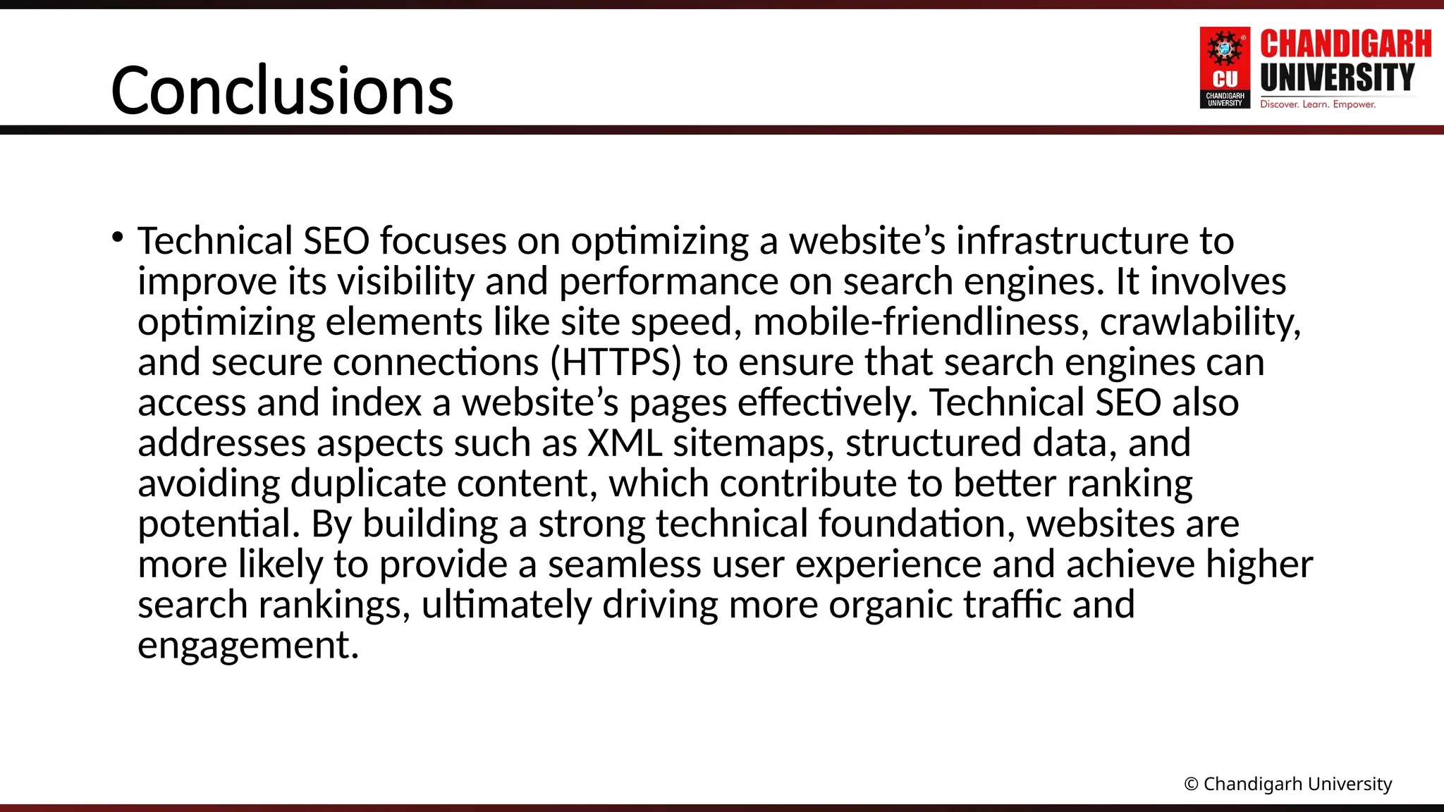 © Chandigarh University
Conclusions
• Technical SEO focuses on optimizing a website’s infrastructure to
improve its visibility and performance on search engines. It involves
optimizing elements like site speed, mobile-friendliness, crawlability,
and secure connections (HTTPS) to ensure that search engines can
access and index a website’s pages effectively. Technical SEO also
addresses aspects such as XML sitemaps, structured data, and
avoiding duplicate content, which contribute to better ranking
potential. By building a strong technical foundation, websites are
more likely to provide a seamless user experience and achieve higher
search rankings, ultimately driving more organic traffic and
engagement.
 