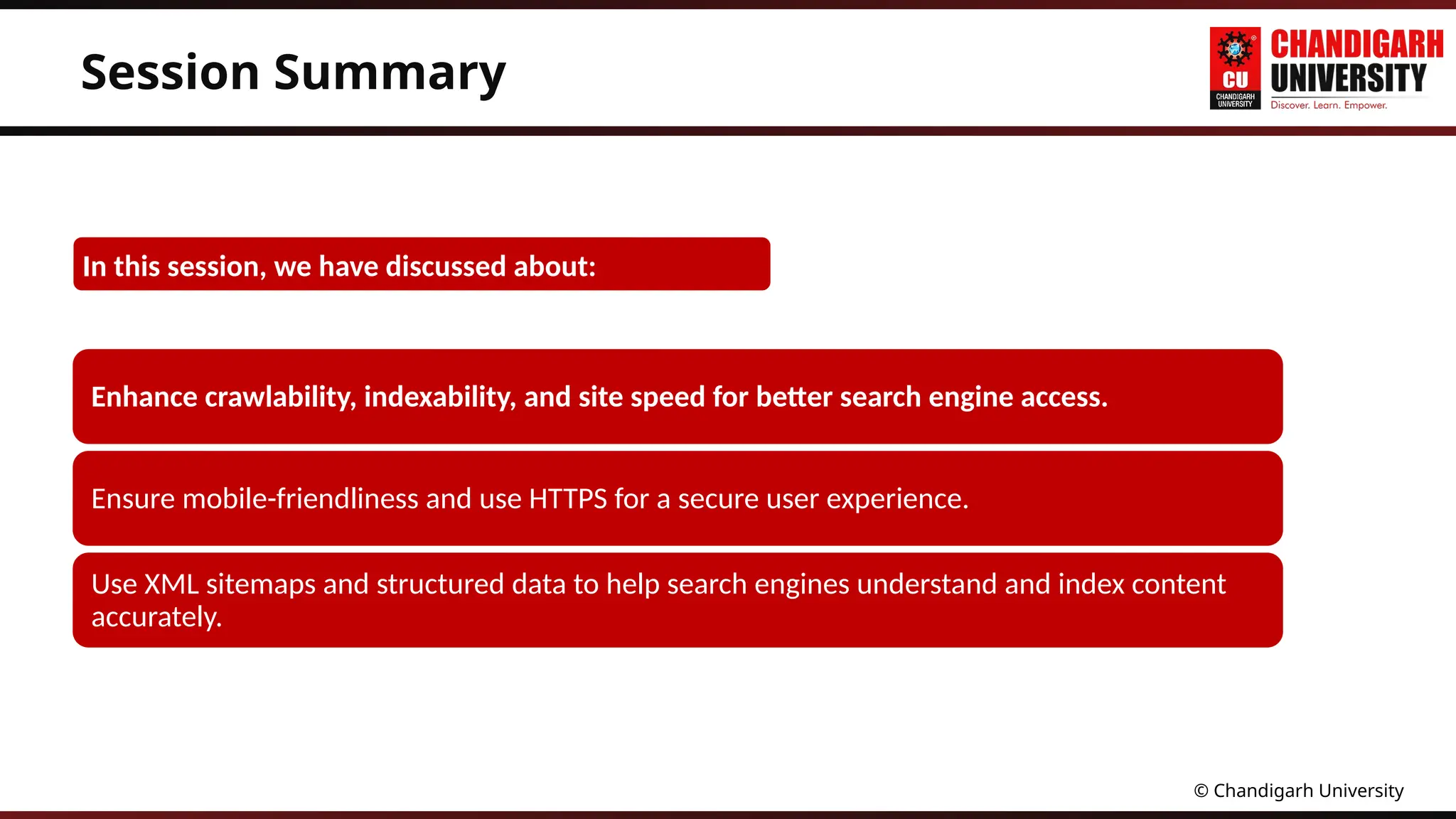 © Chandigarh University
Session Summary
Enhance crawlability, indexability, and site speed for better search engine access.
Ensure mobile-friendliness and use HTTPS for a secure user experience.
Use XML sitemaps and structured data to help search engines understand and index content
accurately.
In this session, we have discussed about:
 
