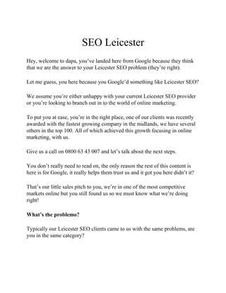 SEO Leicester
Hey, welcome to dapa, you’ve landed here from Google because they think
that we are the answer to your Leicester SEO problem (they’re right).
Let me guess, you here because you Google’d something like Leicester SEO?
We assume you’re either unhappy with your current Leicester SEO provider
or you’re looking to branch out in to the world of online marketing.
To put you at ease, you’re in the right place, one of our clients was recently
awarded with the fastest growing company in the midlands, we have several
others in the top 100. All of which achieved this growth focusing in online
marketing, with us.
Give us a call on 0800 63 43 007 and let’s talk about the next steps.
You don’t really need to read on, the only reason the rest of this content is
here is for Google, it really helps them trust us and it got you here didn’t it?
That’s our little sales pitch to you, we’re in one of the most competitive
markets online but you still found us so we must know what we’re doing
right!
What’s the problemo?
Typically our Leicester SEO clients came to us with the same problems, are
you in the same category?
 