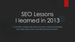 SEO Lessons
I learned in 2013
“A LIFE SPENT MAKING MISTAKES IS NOT ONLY MORE HONOURABLE,
BUT MORE USEFUL THAN A LIFE SPENT DOING NOTHING.“

 