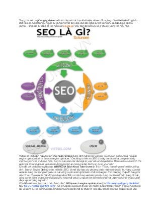 Trong bài viết này Công ty Vietsel sẽ trình bày với các bạn khái niệm về seo để mọi người có thể hiểu đúng bản
chất về seo. Có rất nhiều người sử dụng internet truy cập vào các công cụ tìm kiếm như google, bing, cococ,
yahoo… tìm kiếm từ khóa để tìm hiểu xemseo là gì? Vậy bạn đã biết Seo là gì chưa? Cùng tìm hiểu nhé.

Vietsel sẽ trích dẫn nguyên văn khái niệm về Seo được định nghĩa bởi Google: ”SEO is an acronym for “search
engine optimization” or “search engine optimizer.” Deciding to hire an SEO is a big decision that can potentially
improve your site and save time, but you can also risk damage to your site and reputation. Make sure to research the
potential advantages as well as the damage that an irresponsible SEO can do to your site.”
Còn đối với cách định nghĩa của WIKIPEDIA Bách khoa Toàn thư mở: Trích “Tối ưu hóa công cụ tìm kiếm, tiếng
Anh: Search Engine Optimization, viết tắt: SEO, là một tập hợp các phương pháp nhằm nâng cao thứ hạng của một
website trong các trang kết quả của các công cụ tìm kiếm (phổ biến nhất là Google). Các phương pháp đó bao gồm
việc tối ưu hóa website (tác động mã nguồn HTML và nội dung website) và xây dựng các liên kết đến trang để các
công cụ tìm kiếm chọn lựa trang web phù hợp nhất phục vụ người tìm kiếm trên Internet ứng với một từ khóa cụ thể
được người dùng truy vấn.”
Còn hiểu nôm na theo cách hiểu “bình dân”: SEO(search engine optimization) là “tối ưu hóa công cụ tìm kiếm”
hay “tối ưu hóa bộ máy tìm kiếm“. Có lẽ Google quá quen thuộc với người dùng internet rồi nên ở đây chúng ta sẽ
nói về công cụ tìm kiếm Google. Khi bạn muốn search một từ khóa thì việc đầu tiên là bạn vào google và gõ vào

 