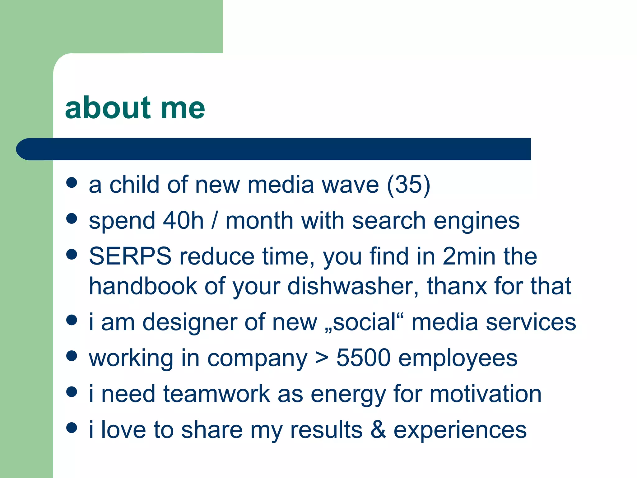 about me a child of new media wave (35) spend 40h / month with search engines SERPS reduce time, you find in 2min the handbook of your dishwasher, thanx for that i am designer of new „social“ media services working in company > 5500 employees i need teamwork as energy for motivation i love to share my results & experiences 