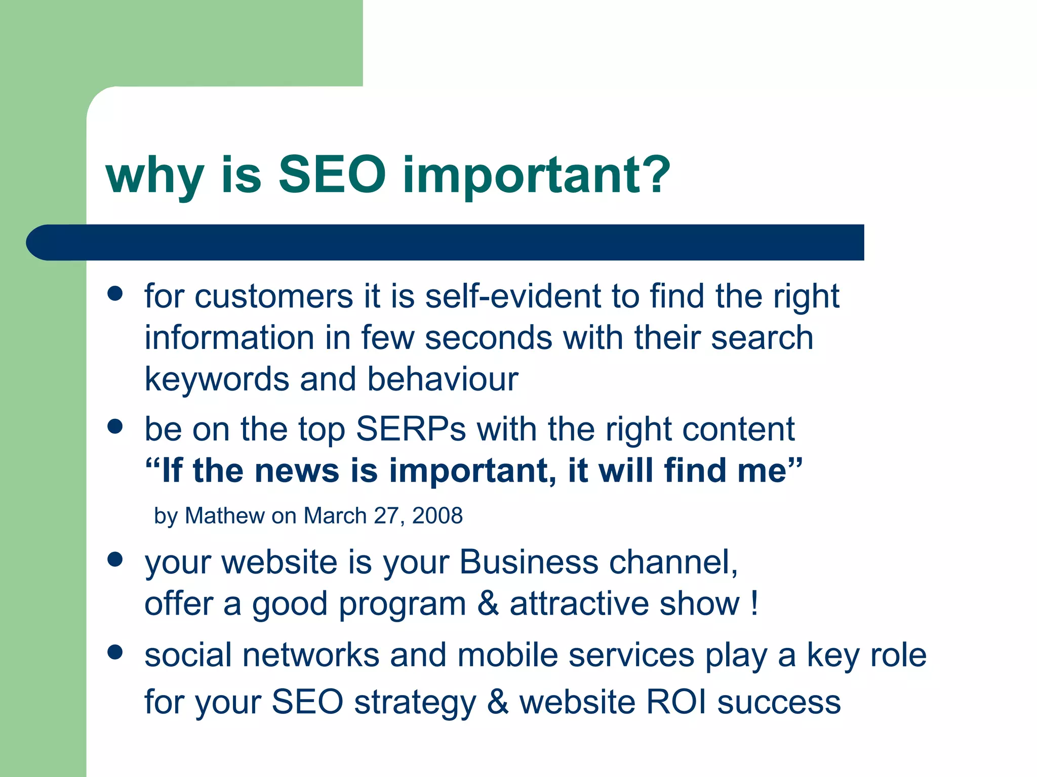 why is SEO important? for customers it is self-evident to find the right information in few seconds with their search keywords and behaviour be on the top SERPs with the right content “If the news is important, it will find me”   by Mathew on March 27, 2008   your website is your Business channel,  offer a good program & attractive show !  social networks and mobile services play a key role for your SEO strategy & website ROI success   