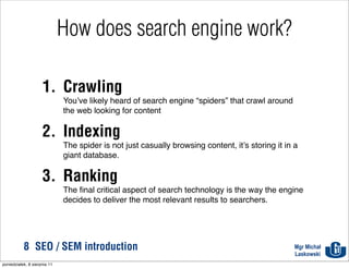 How does search engine work?

                     1. Crawling
                              You’ve likely heard of search engine “spiders” that crawl around
                              the web looking for content

                     2. Indexing
                              The spider is not just casually browsing content, it’s storing it in a
                              giant database.

                     3. Ranking
                              The ﬁnal critical aspect of search technology is the way the engine
                              decides to deliver the most relevant results to searchers.




           8 SEO / SEM introduction                                                                Mgr Michał
                                                                                                   Laskowski
poniedziałek, 8 sierpnia 11
 