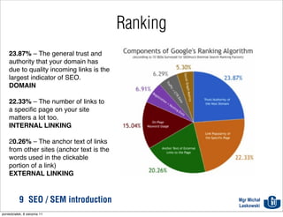 Ranking
    23.87% – The general trust and
    authority that your domain has
    due to quality incoming links is the
    largest indicator of SEO.
    DOMAIN

    22.33% – The number of links to
    a speciﬁc page on your site
    matters a lot too.
    INTERNAL LINKING

    20.26% – The anchor text of links
    from other sites (anchor text is the
    words used in the clickable
    portion of a link)
    EXTERNAL LINKING



           9 SEO / SEM introduction                  Mgr Michał
                                                     Laskowski
poniedziałek, 8 sierpnia 11
 
