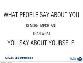 WHAT PEOPLE SAY ABOUT YOU
                              IS MORE IMPORTANT

                                  THAN WHAT

               YOU SAY ABOUT YOURSELF.

          13 SEO / SEM introduction               Mgr Michał
                                                  Laskowski
poniedziałek, 8 sierpnia 11
 