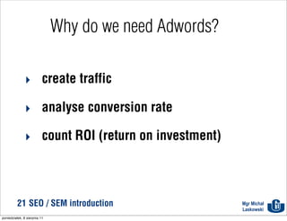 Why do we need Adwords?

              ‣ create traffic

              ‣ analyse conversion rate

              ‣ count ROI (return on investment)



          21 SEO / SEM introduction                     Mgr Michał
                                                        Laskowski
poniedziałek, 8 sierpnia 11
 