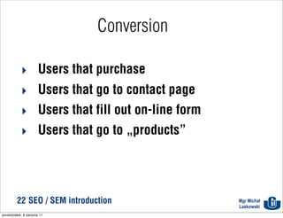 Conversion

            ‣ Users that purchase
            ‣ Users that go to contact page
            ‣ Users that fill out on-line form
            ‣ Users that go to „products”




          22 SEO / SEM introduction              Mgr Michał
                                                 Laskowski
poniedziałek, 8 sierpnia 11
 