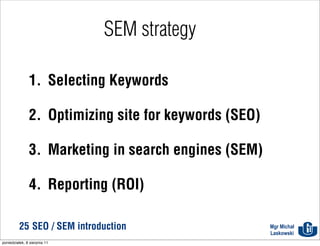 SEM strategy

               1. Selecting Keywords

               2. Optimizing site for keywords (SEO)

               3. Marketing in search engines (SEM)

               4. Reporting (ROI)

          25 SEO / SEM introduction                    Mgr Michał
                                                       Laskowski
poniedziałek, 8 sierpnia 11
 