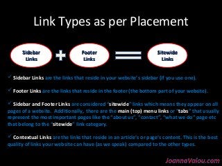 Link Types as per Placement 
SSiitteewwiiddee 
LLiinnkkss 
SSiiddeebbaarr 
LLiinnkkss 
FFooootteerr 
LLiinnkkss 
 Sidebar Links are the links that reside in your website’s sidebar (if you use one). 
 Footer Links are the links that reside in the footer (the bottom part of your website). 
 Sidebar and Footer Links are considered “sitewide” links which means they appear on all 
pages of a website. Additionally, there are the main (top) menu links or “tabs” that usually 
represent the most important pages like the “about us”, “contact”, “what we do” page etc 
that belong to the “sitewide” link category. 
 Contextual Links are the links that reside in an article’s or page’s content. This is the best 
quality of links your website can have (as we speak) compared to the other types. 
 