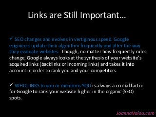 Links are Still Important… 
 SEO changes and evolves in vertiginous speed. Google 
engineers update their algorithm frequently and alter the way 
they evaluate websites. Though, no matter how frequently rules 
change, Google always looks at the synthesis of your website’s 
acquired links (backlinks or incoming links) and takes it into 
account in order to rank you and your competitors. 
 WHO LINKS to you or mentions YOU is always a crucial factor 
for Google to rank your website higher in the organic (SEO) 
spots. 
 