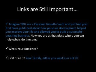 Links are Still Important… 
 Imagine YOU are a Personal Growth Coach and just had your 
first book published about how personal development helped 
you improve your life and allowed you to build a successful 
coaching business. Now you are at that place where you can 
help others do the same. 
Who’s Your Audience? 
First of all  Your Family, either you want it or not . 
 