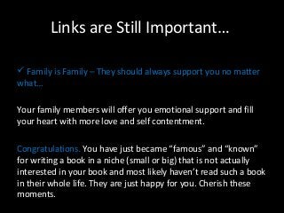 Links are Still Important… 
 Family is Family – They should always support you no matter 
what… 
Your family members will offer you emotional support and fill 
your heart with more love and self contentment. 
Congratulations. You have just became “famous” and “known” 
for writing a book in a niche (small or big) that is not actually 
interested in your book and most likely haven’t read such a book 
in their whole life. They are just happy for you. Cherish these 
moments. 
 