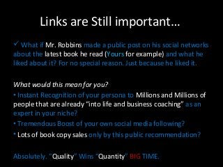 Links are Still important… 
 What if Mr. Robbins made a public post on his social networks 
about the latest book he read (Yours for example) and what he 
liked about it? For no special reason. Just because he liked it. 
What would tthhiiss mmeeaann ffoorr yyoouu?? 
• Instant Recognition of your persona to Millions and Millions of 
people that are already “into life and business coaching” as an 
expert in your niche? 
• Tremendous Boost of your own social media following? 
• Lots of book copy sales only by this public recommendation? 
Absolutely. “Quality” Wins “Quantity” BIG TIME. 
 