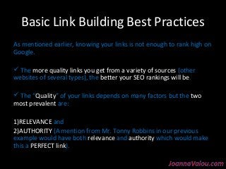 Basic Link Building Best Practices 
As mentioned earlier, knowing your links is not enough to rank high on 
Google. 
 The more quality links you get from a variety of sources (other 
websites of several types), the better your SEO rankings will be. 
 The “Quality” of your links depends on many factors but the two 
most prevalent are: 
1)RELEVANCE and 
2)AUTHORITY (A mention from Mr. Tonny Robbins in our previous 
example would have both relevance and authority which would make 
this a PERFECT link). 
 