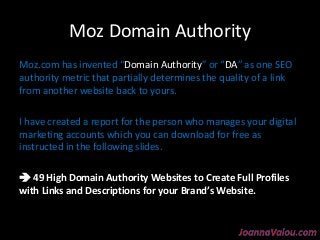 Moz Domain Authority 
Moz.com has invented “Domain Authority” or “DA” as one SEO 
authority metric that partially determines the quality of a link 
from another website back to yours. 
I have created a report for the person who manages your digital 
marketing accounts which you can download for free as 
instructed in the following slides. 
 49 High Domain Authority Websites ttoo CCrreeaattee FFuullll PPrrooffiilleess 
wwiitthh LLiinnkkss aanndd DDeessccrriippttiioonnss ffoorr yyoouurr BBrraanndd’’ss WWeebbssiittee.. 
 