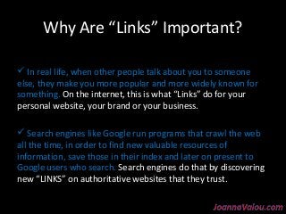 Why Are “Links” Important? 
 In real life, when other people talk about you to someone 
else, they make you more popular and more widely known for 
something. On the internet, this is what “Links” do for your 
personal website, your brand or your business. 
 Search engines like Google run programs that crawl the web 
all the time, in order to find new valuable resources of 
information, save those in their index and later on present to 
Google users who search. Search engines do that by discovering 
new “LINKS” on authoritative websites that they trust. 
 