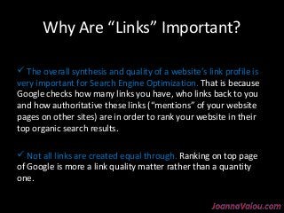 Why Are “Links” Important? 
 The overall synthesis and quality of a website’s link profile is 
very important for Search Engine Optimization. That is because 
Google checks how many links you have, who links back to you 
and how authoritative these links (“mentions” of your website 
pages on other sites) are in order to rank your website in their 
top organic search results. 
 Not all links are created equal through. Ranking on top page 
of Google is more a link quality matter rather than a quantity 
one. 
 