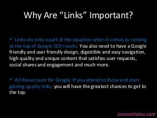 Why Are “Links” Important? 
 Links are only a part of the equation when it comes to ranking 
at the top of Google SEO results. You also need to have a Google 
friendly and user friendly design, digestible and easy navigation, 
high quality and unique content that satisfies user requests, 
social shares and engagement and much more. 
 All these count for Google. If you attend to those and start 
gaining quality links, you will have the greatest chances to get to 
the top. 
 