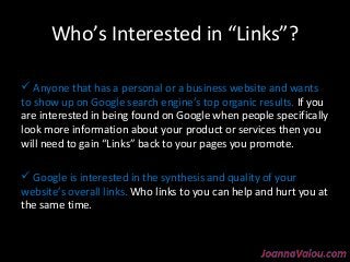Who’s Interested in “Links”? 
 Anyone that has a personal or a business website and wants 
to show up on Google search engine’s top organic results. If you 
are interested in being found on Google when people specifically 
look more information about your product or services then you 
will need to gain “Links” back to your pages you promote. 
 Google is interested in the synthesis and quality of your 
website’s overall links. Who links to you can help and hurt you at 
the same time. 
 