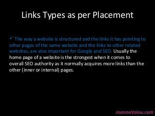 Links Types as per Placement 
 The way a website is structured and the links it has pointing to 
other pages of the same website and the links to other related 
websites, are also important for Google and SEO. Usually the 
home page of a website is the strongest when it comes to 
overall SEO authority as it normally acquires more links than the 
other (inner or internal) pages. 
 