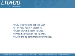 Cấu trúc website tốt cho SEO.
               Tìm hiểu hành vi searcher.
               Cách thức tìm kiếm từ khóa.
               Phân tích và chọn lựa từ khóa.
               Kiểm tra độ cạnh tranh của từ khóa.




Công ty TNHH Đầu tư công nghệ và truyền thông LITADO – Email : Contact@ litado.com - website: litado.com
 