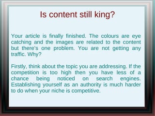 Is content still king?

Your article is finally finished. The colours are eye
catching and the images are related to the content
but there’s one problem. You are not getting any
traffic. Why?

Firstly, think about the topic you are addressing. If the
competition is too high then you have less of a
chance being noticed on search engines.
Establishing yourself as an authority is much harder
to do when your niche is competitive.
 