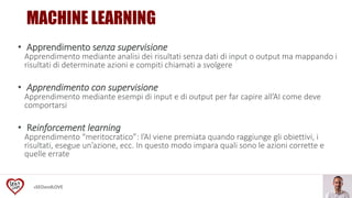 #SEOandLOVE
• Apprendimento senza supervisione
Apprendimento mediante analisi dei risultati senza dati di input o output ma mappando i
risultati di determinate azioni e compiti chiamati a svolgere
• Apprendimento con supervisione
Apprendimento mediante esempi di input e di output per far capire all’AI come deve
comportarsi
• Reinforcement learning
Apprendimento “meritocratico”: l’AI viene premiata quando raggiunge gli obiettivi, i
risultati, esegue un’azione, ecc. In questo modo impara quali sono le azioni corrette e
quelle errate
MACHINE LEARNING
 