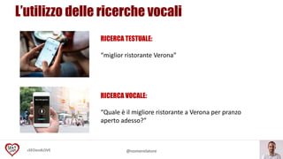 #SEOandLOVE @nomerelatore
RICERCA VOCALE:
“Quale è il migliore ristorante a Verona per pranzo
aperto adesso?”
RICERCA TESTUALE:
“miglior ristorante Verona”
L’utilizzo delle ricerche vocali
 