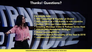 #SEOLOWHANGINGFRUIT BY @ALEYDA FROM #ORAINTI AT #WLSS 2021
Thanks! Questions?
#SEOLOWHANGINGFRUIT BY @ALEYDA FROM #ORAINTI AT #WLSS 2021
I’m Aleyda Solis

* SEO Consultant & Founder at Orainti

* SEO Speaker at +100 Events in +20 countries 

* Author “SEO. Las Claves Esenciales.”

* Crawling Mondays Video & Podcast Series Host

* #SEOFOMO Newsletter Wrangler

* Maker LearningSEO.io

* European Search Personality of the Year in 2018 

* remoters.net Co-Founder
 
