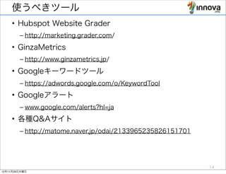 使うべきツール
    • Hubspot Website Grader
        – http://marketing.grader.com/
    • GinzaMetrics
        – http://www.ginzametrics.jp/
    • Googleキーワードツール
        – https://adwords.google.com/o/KeywordTool
    • Googleアラート
        – www.google.com/alerts?hl=ja
    • 各種Q&Aサイト
        – http://matome.naver.jp/odai/2133965235826151701




                                                            14
12年11月29日木曜日
 