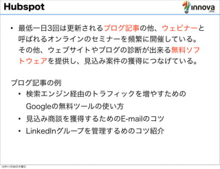 Hubspot

    • 最低一日3回は更新されるブログ記事の他、ウェビナーと
      呼ばれるオンラインのセミナーを頻繁に開催している。
      その他、ウェブサイトやブログの診断が出来る無料ソフ
      トウェアを提供し、見込み案件の獲得につなげている。


    ブログ記事の例
     • 検索エンジン経由のトラフィックを増やすための
           Googleの無料ツールの使い方
        • 見込み商談を獲得するためのE-mailのコツ
        • LinkedInグループを管理するめのコツ紹介



12年11月29日木曜日
 