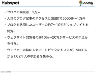 Hubspot

    • ブログの購読者 3万人

    • 人気のブログ記事のアクセスは3日間で5000件∼1万件
    • ブログを訪問したユーザーの約7∼10％がウェブサイトを

       閲覧。
    • ウェブサイト閲覧者の約10％∼20％がサービスの申込み

       を行う。
    • ウェビナーは特に人気で、トピックにもよるが、5000人

       から1万2千人の参加者を集める。



12年11月29日木曜日
 