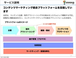 サービス説明

   コンテンツマーケティング統合プラットフォームを目指してい
   ます
   当初は、コンテンツ企画・制作アウトソーシングの仕組みをシステムとして構築する予定。
   段階的に機能追加を行い、コンテンツマーケティングの統合プラットフォームを目指す。

      プラットフォームのイメージ
                                	
  ここから着手予定


                  制作                            コンテンツの
          企画                編集・構成
               アウトソーシング                        プロモーション



                      進行管理（プロマネ）


                         効果測定


                  マーケティング・営業効率化

                                                         27
12年11月29日木曜日
 
