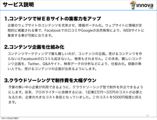 サービス説明

  1.コンテンツでＷＥＢサイトの集客力をアップ
    企業のウェブサイトのコンテンツを充実させ、情報ポータル化。ウェブサイトに情報が定
    期的に掲載される事で、Facebookでの口コミやGoogleの自然検索により、WEBサイトに
    集客する事が可能になります。


  2.コンテンツ企画を仕組み化
    コンテンツマーケティングで最も難しいのが、コンテンツの企画。受けるコンテンツを作
    らないとFacebookの口コミも起きないし、検索もされません。この本来、難しいコンテ
    ンツ企画を、Twitter、Q&Aサイト、検索データの分析などにより、仕組み化。経験の無
    い人でも、受けるコンテンツの企画が出来るようにします。


  3.クラウドソーシングで制作費を大幅ダウン
    予算の無い中小企業が利用できるように、クラウドソーシング型で制作を外注できるよう
    にします。従来、プロのライターに依頼するには、1記事2万円∼3万円のコストが必要と
    なるため、企業の大きなコスト負担となっていました。このコストを5000円程度に抑え
    ます。


                                                      28
12年11月29日木曜日
 